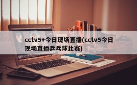 cctv5+今日现场直播(cctv5今日现场直播乒乓球比赛)