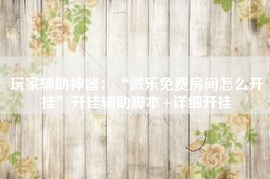 玩家辅助神器：“微乐免费房间怎么开挂	”开挂辅助脚本+详细开挂