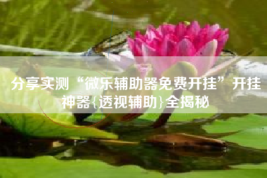 分享实测“微乐辅助器免费开挂	”开挂神器{透视辅助}全揭秘