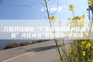 万能开挂辅助“广东雀神麻将开挂器下载”开挂神器{透视辅助}全揭秘