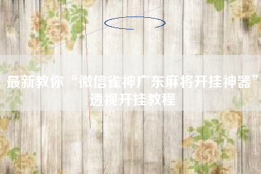 最新教你“微信雀神广东麻将开挂神器	”透视开挂教程