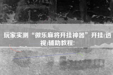 玩家实测“微乐麻将开挂神器	”开挂(透视)辅助教程!