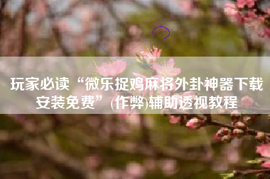 玩家必读“微乐捉鸡麻将外卦神器下载安装免费	”(作弊)辅助透视教程