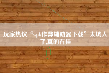 玩家热议“wpk作弊辅助器下载”太坑人了,真的有挂