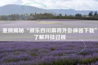 重磅揭秘“微乐四川麻将外卦神器下载”了解开挂过程