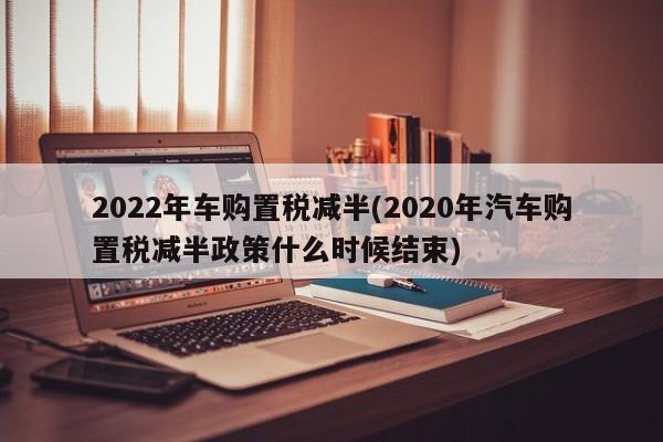 2022年车购置税减半(2020年汽车购置税减半政策什么时候结束)