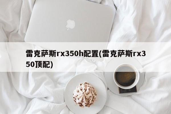雷克萨斯rx350h配置(雷克萨斯rx350顶配)