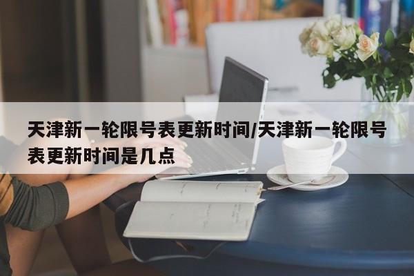 天津新一轮限号表更新时间/天津新一轮限号表更新时间是几点