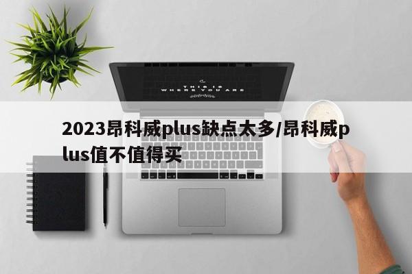 2023昂科威plus缺点太多/昂科威plus值不值得买