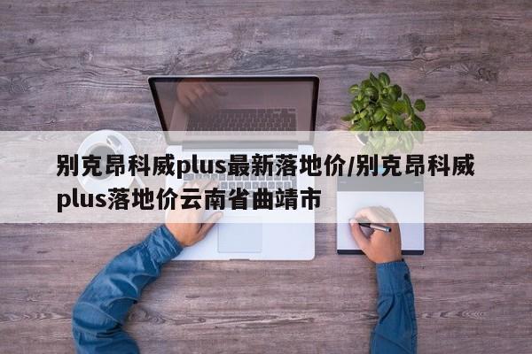 别克昂科威plus最新落地价/别克昂科威plus落地价云南省曲靖市