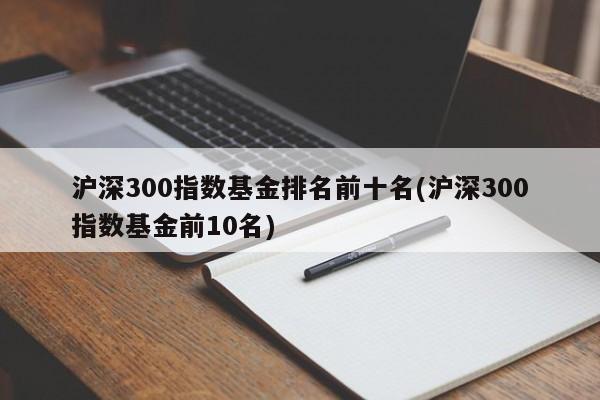 沪深300指数基金排名前十名(沪深300指数基金前10名)