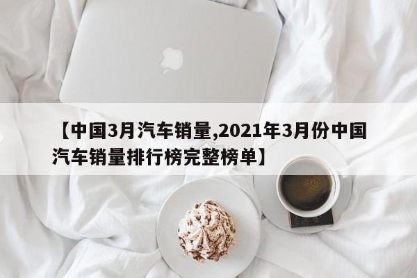 【中国3月汽车销量,2021年3月份中国汽车销量排行榜完整榜单】