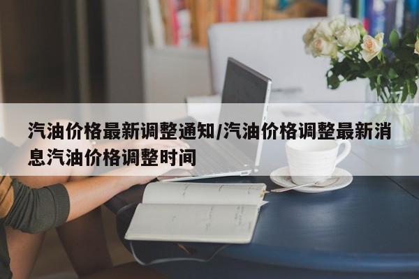 汽油价格最新调整通知/汽油价格调整最新消息汽油价格调整时间