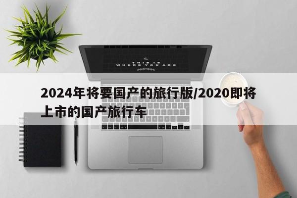 2024年将要国产的旅行版/2020即将上市的国产旅行车