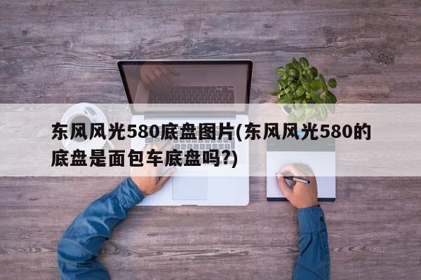 东风风光580底盘图片(东风风光580的底盘是面包车底盘吗?)