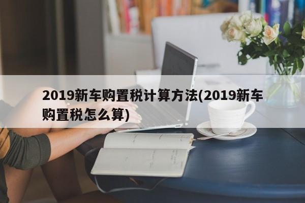 2019新车购置税计算方法(2019新车购置税怎么算)
