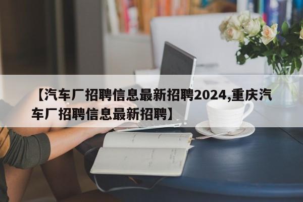【汽车厂招聘信息最新招聘2024,重庆汽车厂招聘信息最新招聘】