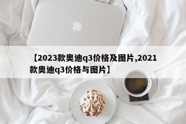 【2023款奥迪q3价格及图片,2021款奥迪q3价格与图片】