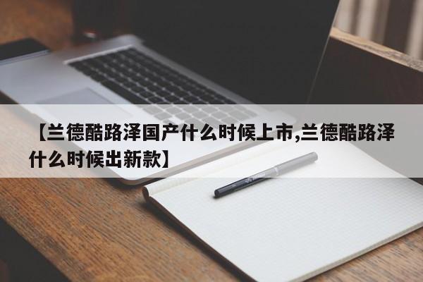 【兰德酷路泽国产什么时候上市,兰德酷路泽什么时候出新款】