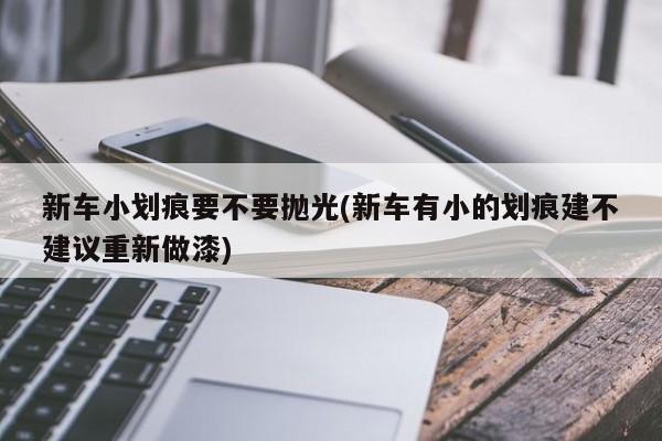 新车小划痕要不要抛光(新车有小的划痕建不建议重新做漆)
