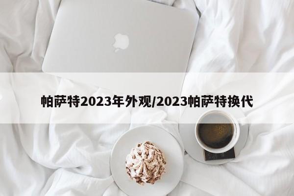 帕萨特2023年外观/2023帕萨特换代