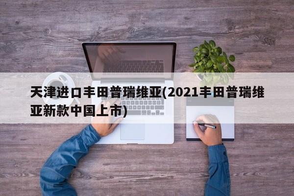 天津进口丰田普瑞维亚(2021丰田普瑞维亚新款中国上市)