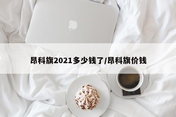 昂科旗2021多少钱了/昂科旗价钱
