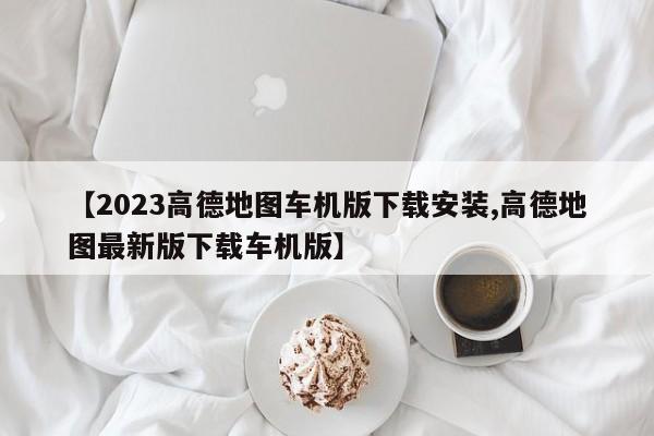 【2023高德地图车机版下载安装,高德地图最新版下载车机版】