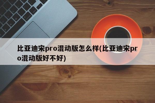 比亚迪宋pro混动版怎么样(比亚迪宋pro混动版好不好)