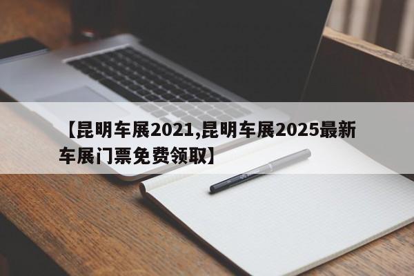 【昆明车展2021,昆明车展2025最新车展门票免费领取】