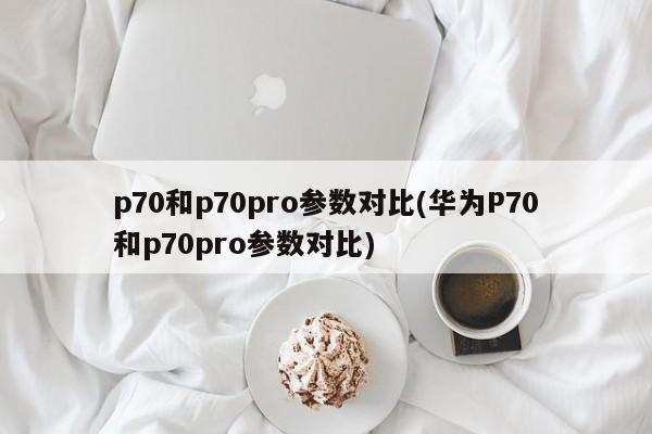 p70和p70pro参数对比(华为P70和p70pro参数对比)