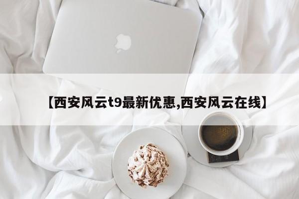 【西安风云t9最新优惠,西安风云在线】