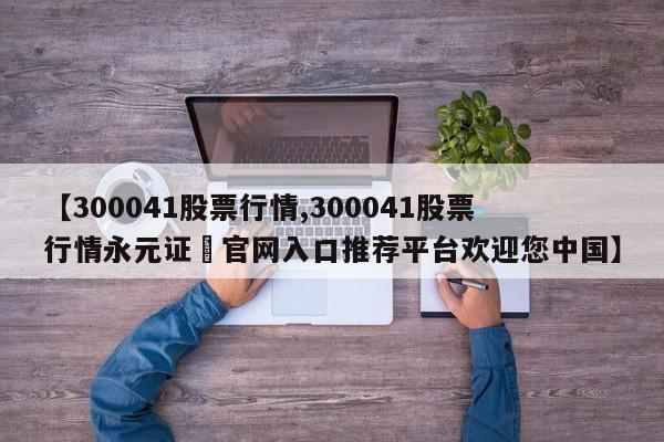 【300041股票行情,300041股票行情永元证劵官网入口推荐平台欢迎您中国】