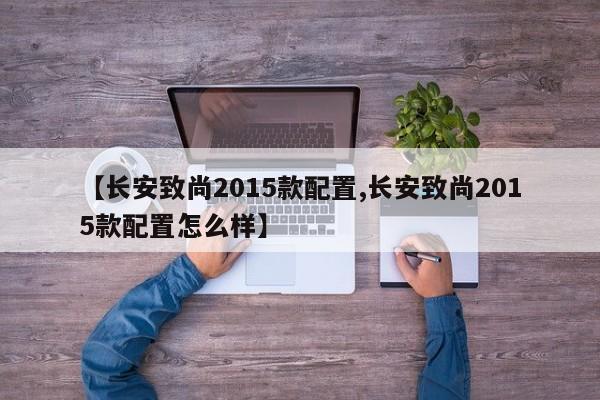 【长安致尚2015款配置,长安致尚2015款配置怎么样】