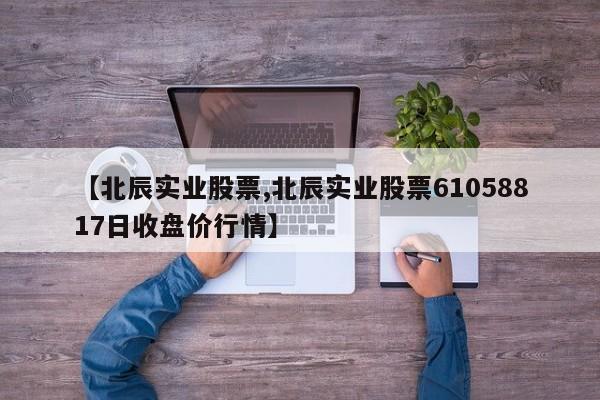【北辰实业股票,北辰实业股票61058817日收盘价行情】
