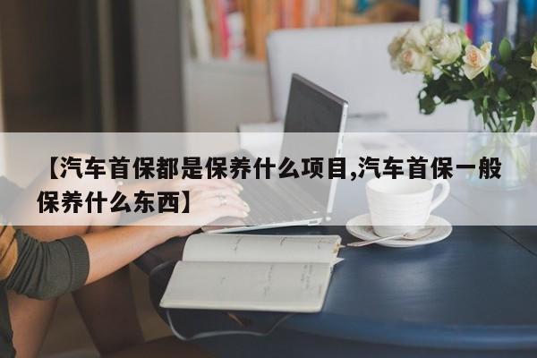 【汽车首保都是保养什么项目,汽车首保一般保养什么东西】