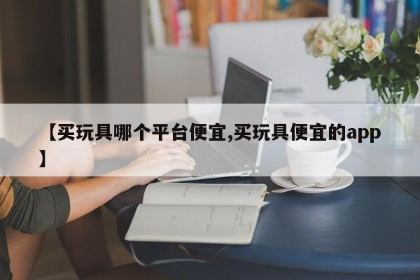 【买玩具哪个平台便宜,买玩具便宜的app】
