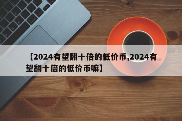 【2024有望翻十倍的低价币,2024有望翻十倍的低价币嘛】