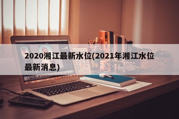 2020湘江最新水位(2021年湘江水位最新消息)