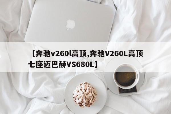 【奔驰v260l高顶,奔驰V260L高顶七座迈巴赫VS680L】