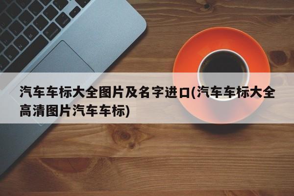 汽车车标大全图片及名字进口(汽车车标大全高清图片汽车车标)