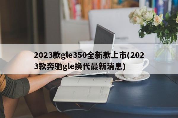 2023款gle350全新款上市(2023款奔驰gle换代最新消息)