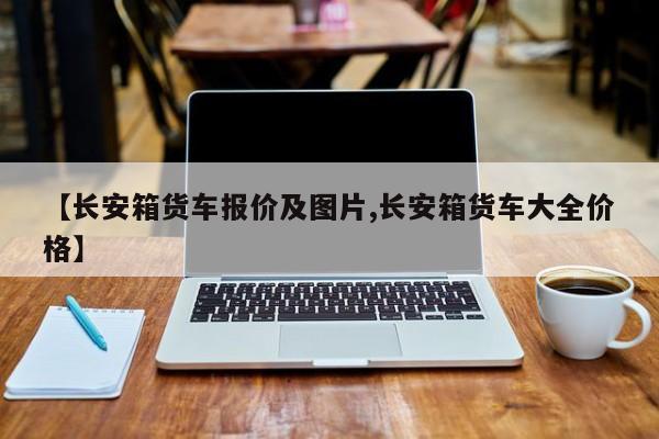 【长安箱货车报价及图片,长安箱货车大全价格】