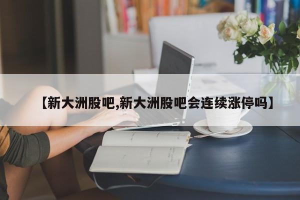【新大洲股吧,新大洲股吧会连续涨停吗】