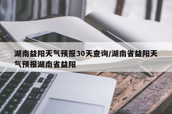 湖南益阳天气预报30天查询/湖南省益阳天气预报湖南省益阳