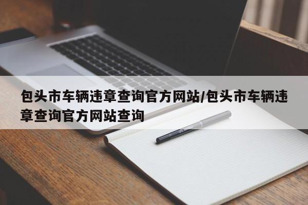 包头市车辆违章查询官方网站/包头市车辆违章查询官方网站查询