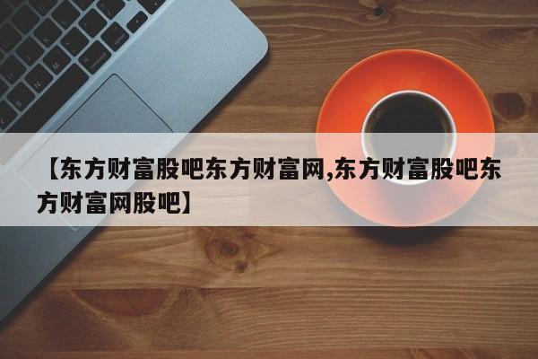 【东方财富股吧东方财富网,东方财富股吧东方财富网股吧】