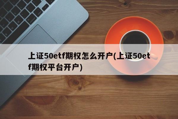 上证50etf期权怎么开户(上证50etf期权平台开户)