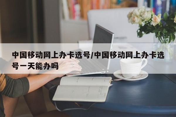 中国移动网上办卡选号/中国移动网上办卡选号一天能办吗
