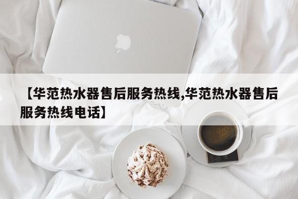 【华范热水器售后服务热线,华范热水器售后服务热线电话】